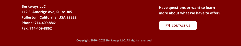 Berkways LLC  112 E. Amerige Ave, Suite 305 Fullerton, California, USA 92832 Phone: 714-409-8861 Fax: 714-409-8862 Have questions or want to learn more about what we have to offer?    CONTACT US  Copyright 2020 - 2023 Berkways LLC. All rights reserved.
